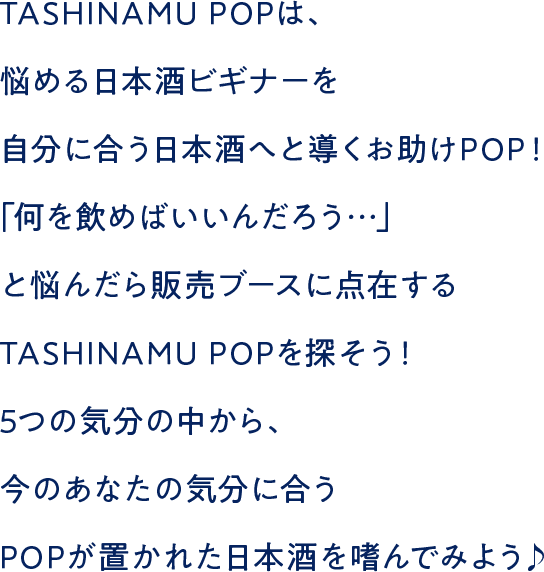 TASHINAMU POPは、悩める日本酒ビギナーを自分に合う日本酒へと導くお助けPOP！「何を飲めばいいんだろう…」と悩んだら販売ブースに点在するTASHINAMU POPを探そう！5つの気分の中から、今のあなたの気分に合うPOPが置かれた日本酒を嗜んでみよう♪